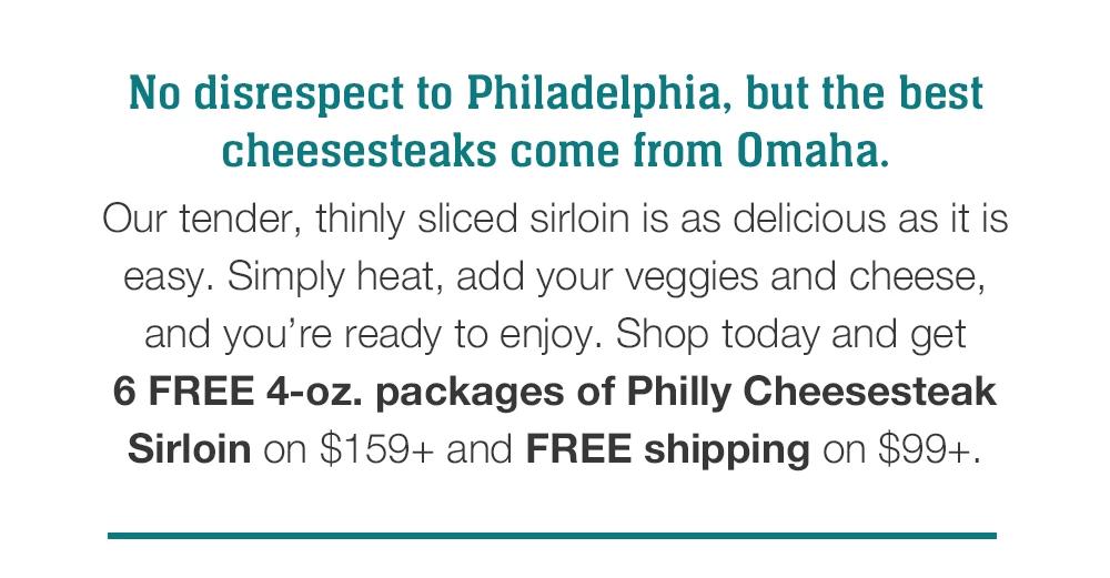 No disrespect to Philadelphia, but the best cheesesteaks come from Omaha. Our tender, thinly sliced sirloin is as delicious as it is easy. Simply heat, add your veggies and cheese, and you're ready to enjoy. Shop today and get 6 FREE 4-oz. packages of Philly Cheesesteak Sirloin on $159+ and FREE shipping on $99+.