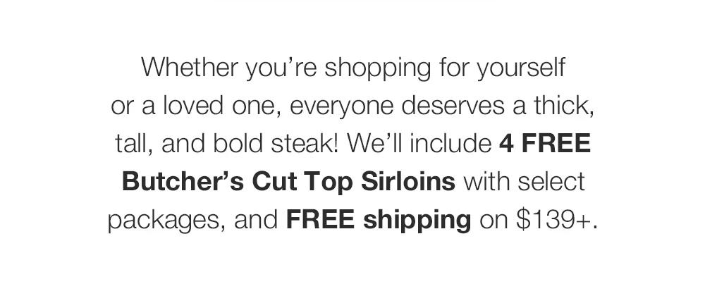 Whether you're shopping for yourself _or a loved one, everyone deserves a thick, tall, and bold steak! We'll include 4 FREE Butcher's Cut Top Sirloins with select packages, and FREE shipping on $139+.