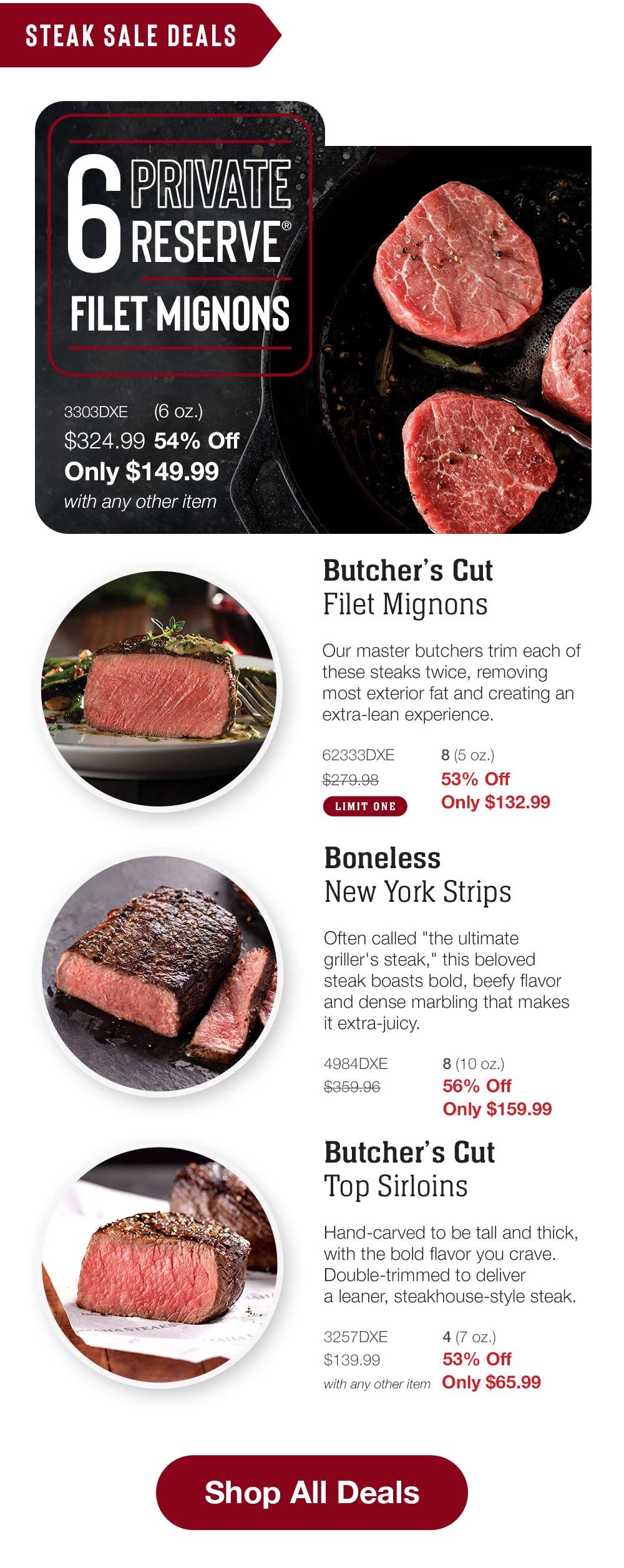 STEAK SALE DEALS    6 PRIVATE RESERVE FILET MIGNONS  3303DXE   (6 oz.)  $324.99 54% Off  Only $149.99  with any other item      Butcher's Cut  Filet Mignons  Our master butchers trim each of these steaks twice, removing most exterior fat and creating an extra-lean experience.  3160DXE   6 (6 oz.) _  $279.99   53% Off  Only $132.99  LIMIT ONE    Boneless  New York Strips  Often called "the ultimate griller's steak," this beloved steak boasts bold, beefy flavor and dense marbling that makes it extra-juicy.  4984DXE $359.96  8 (10 oz.) 56% Off  Only $159.99    Butcher's Cut  Top Sirloins  Hand-carved to be tall and thick, with the bold flavor you crave.  Double-trimmed to deliver a leaner, steakhouse-style steak.  3257DXE 4 (7 oz.)  $139.99 53% Off  with any other item  Only $65.99    Shop All Deals  