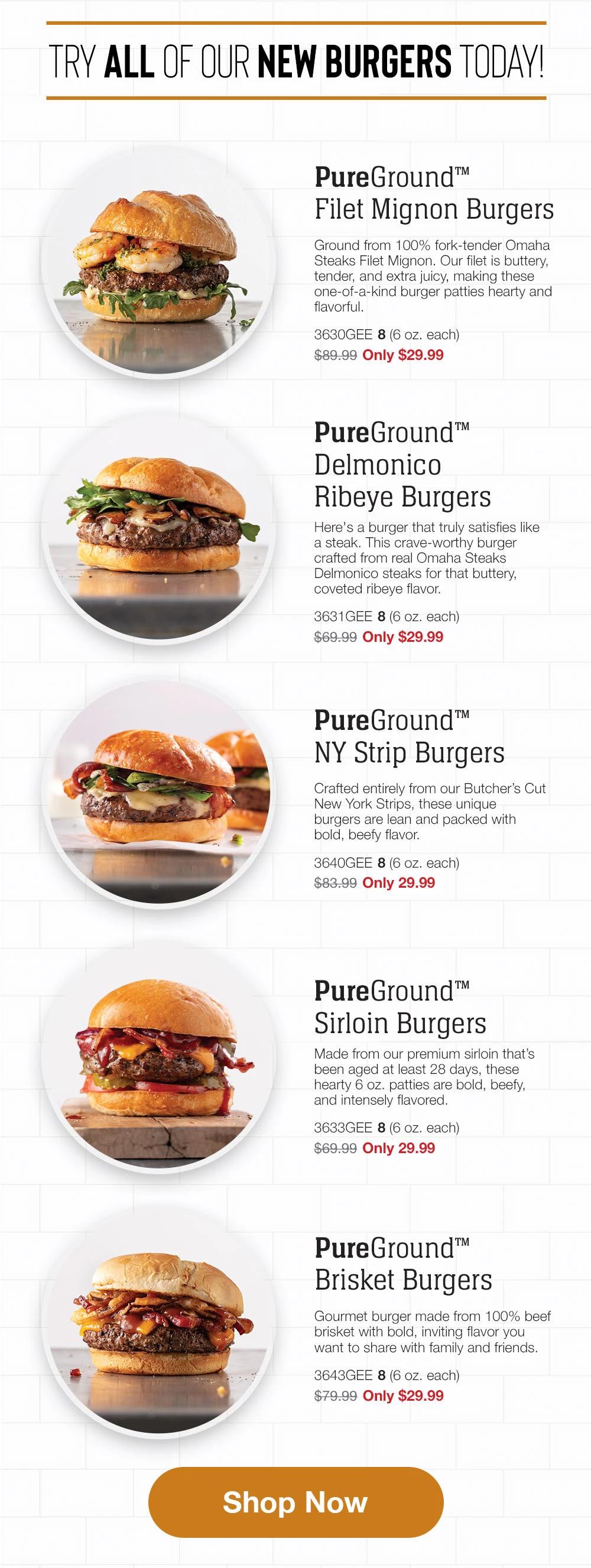 Try ALL of our new burgers today! | PureGround™ Filet Mignon Burgers - Ground from 100% fork-tender Omaha Steaks Filet Mignon. Our filet is buttery, tender, and extra juicy, making these one-of-a-kind burger patties hearty and flavorful. - 3630GEE 8 (6 oz. each) $89.99 Only $29.99 | PureGround™ Delmonico Ribeye Burgers - Here's a burger that truly satisfies like a steak. This crave-worthy burger crafted from real Omaha Steaks Delmonico steaks for that buttery, coveted ribeye flavor. - 71563GEE 8 (6 oz. each) $69.98 Only $29.99 | PureGround™ NY Strip Burgers - Crafted entirely from our Butcher's Cut New York Strips, these unique burgers are lean and packed with bold, beefy flavor. - 71565GEE 8 (6 oz. each) $83.99 Only 29.99 | PureGround™ Sirloin Burgers - Made from our premium sirloin that's been aged at least 28 days, these hearty 6 oz. patties are bold, beefy, and intensely flavored. - 71564GEE 8  (6 oz. each) $69.98 Only 29.99 | PureGround™ Brisket Burgers - Gourmet burger made from 100% beef brisket with bold, inviting flavor you want to share with family and friends. - 71566GEE 8 (6 oz. each) $79.98 Only $29.99 || SHOP NOW