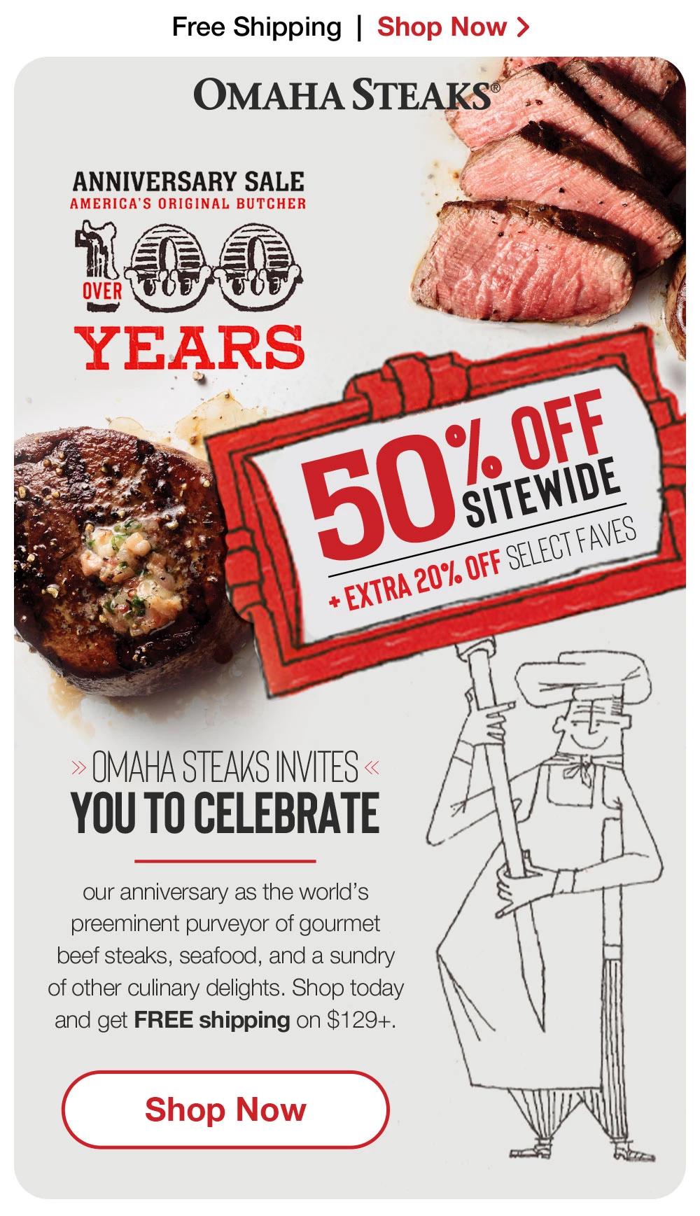 Free Shipping | Shop Now > | ОМАНА STEAKS® ANNIVERSARY SALE - AMERICA'S ORIGINAL BUTCHER | OVER 100 YEARS | 50% oFF SITEWIDE + EXTRA 20% OFF SELECT FAVES | OMAHA STEAKS INVITES YOU TO CELEBRATE our anniversary as the world's preeminent purveyor of gourmet beef steaks, seafood, and a sundry of other culinary delights. Shop today and get FREE shipping on $129+. || Shop Now