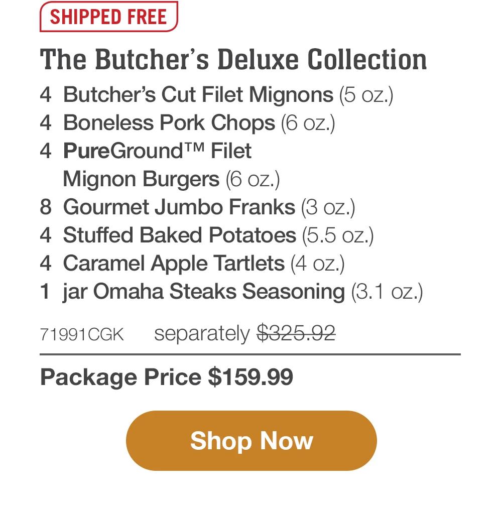 SHIPPED FREE | The Butcher's Deluxe Collection - 4  Butcher's Cut Filet Mignons (5 oz.) - 4  Boneless Pork Chops (6 oz.) - 4  PureGround™ Filet Mignon Burgers (6 oz.) - 8  Gourmet Jumbo Franks (3 oz.) - 4  Stuffed Baked Potatoes (5.5 oz.) - 4  Caramel Apple Tartlets (4 oz.) - 1  jar Omaha Steaks Seasoning (3.1 oz.) - 71991CGK separately $325.92 | Package Price $159.99 || SHOP NOW