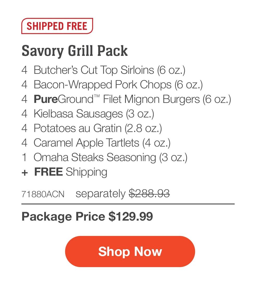 SHIPPED FREE | Savory Grill Pack - 4  Butcher's Cut Top Sirloins (6 oz.) - 4  Bacon-Wrapped Pork Chops (6 oz.) - 4  PureGround™ Filet Mignon Burgers (6 oz.) - 4  Kielbasa Sausages (3 oz.) - 4  Potatoes au Gratin (2.8 oz.) - 4  Caramel Apple Tartlets (4 oz.) - 1  Omaha Steaks Seasoning (3 oz.)  +  FREE Shipping - 71880ACN separately $288.93 | Package Price $129.99 || SHOP NOW