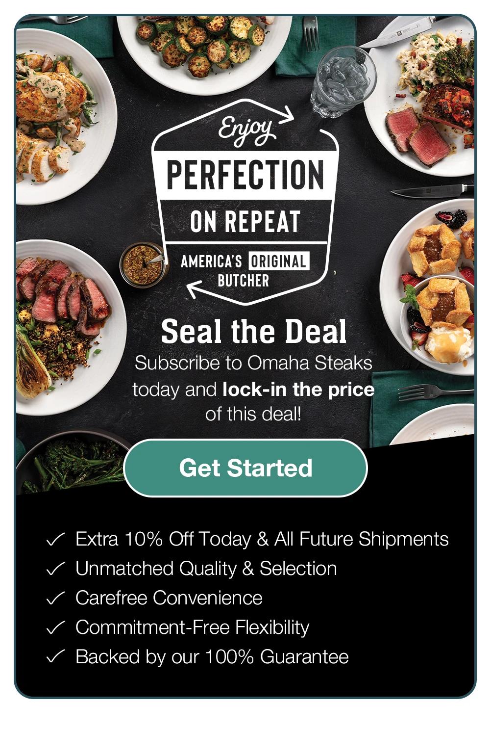 Enjoy PERFECTION ON REPEAT - AMERICA'S ORIGINAL BUTCHER - Seal the Deal - Subscribe to Omaha Steaks today and lock-in the price of this deal! Get Started - Extra 10% Off Today & All Future Shipmentsn • Unmatched Quality & Selection • Carefree Convenience • Commitment-Free Flexibility • Backed by Our 100% Guarantee