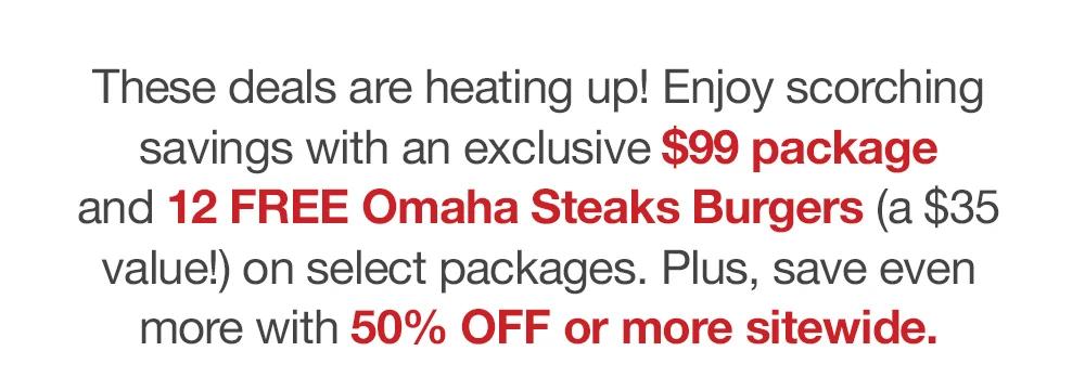 These deals are heating up! Enjoy scorching savings with an exclusive $99 package _and 12 FREE Omaha Steaks Burgers (a $35 value!) on select packages. Plus, save even _more with 50% OFF or more sitewide.