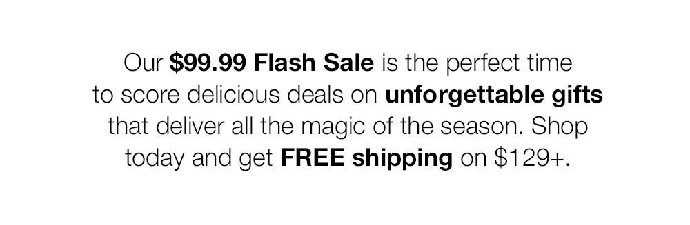 Our $99.99 Flash Sale is the perfect time _to score delicious deals on unforgettable gifts _that deliver all the magic of the season. Shop _today and get FREE shipping on $129+.