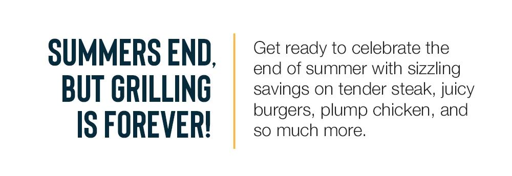 Summers end_but grilling is forever! Get ready to celebrate the end of summer with sizzling savings on tender steak, juicy burgers, plump chicken, and so much more. 