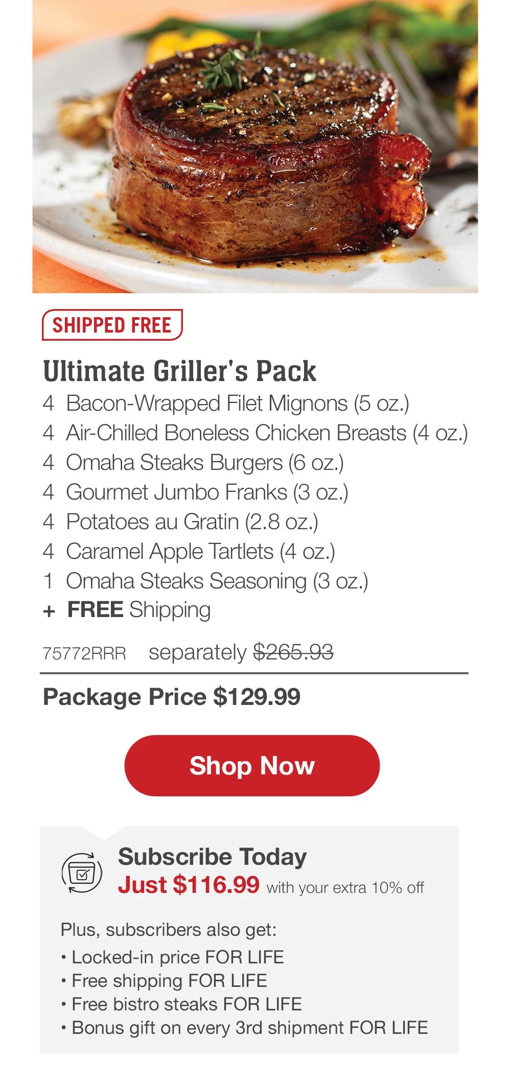 SHIPPED FREE | Ultimate Griller's Pack - 4 Bacon-Wrapped Filet Mignons (5 oz.) - 4 Air-Chilled Boneless Chicken Breasts (4 oz.) - 4 Omaha Steaks Burgers (6 oz.) - 4 Gourmet Jumbo Franks (3 oz.) - 4 Potatoes au Gratin (2.8 oz.) - 4 Caramel Apple Tartlets (4 oz.) - 1 Omaha Steaks Seasoning (3 oz.) + FREE Shipping - 75772RRR separately $265.93 | Package Price $129.99 || Shop Now || Subscribe Today - Just $116.99 with your extra 10% off Plus, subscribers also get: Locked-in price FOR LIFE | Free shipping FOR LIFE | Free bistro steaks FOR LIFE | Bonus gift on every 3rd shipment FOR LIFE