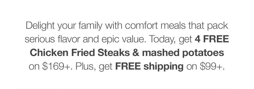 Delight your family with comfort meals that pack serious flavor and epic value. Today, get FREE shipping on $99+ and a FREE comfort meal for 4 on $169+.