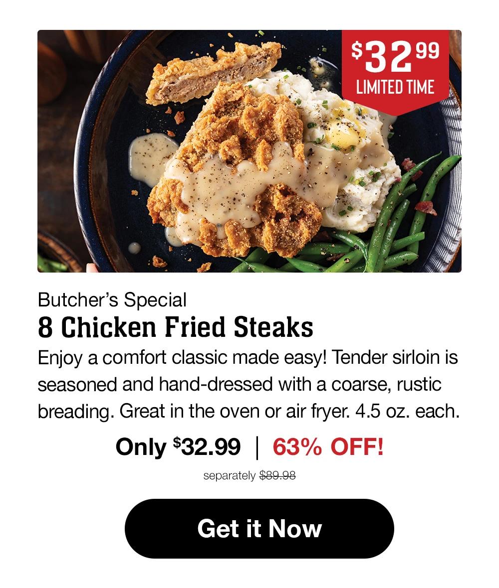 $32.99 LIMITED TIME Butcher's Special 8 Chicken Fried Steaks Sirloin steak hand-dressed in a rustic breading for down-home flavor you'll love! 4.5 oz. each. Only $32.99 | 53% OFF! separately $69.98 Get it Now