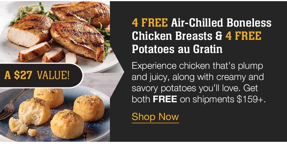 4 FREE Air-Chilled Boneless | Chicken Breasts & 4 FREE Potatoes au Gratin - Experience chicken that's plump and juicy, along with creamy and savory potatoes you'll love. Get both FREE on shipments $159+. A $27 value! || Shop Now