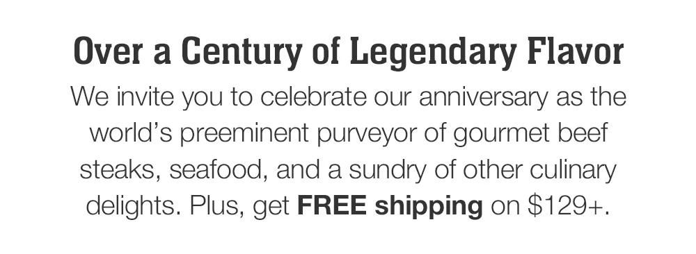 We invite you to celebrate our anniversary as the world's preeminent purveyor of gourmet beef steaks, seafood, and a sundry of other culinary delights. Plus, get FREE shipping on $129+.