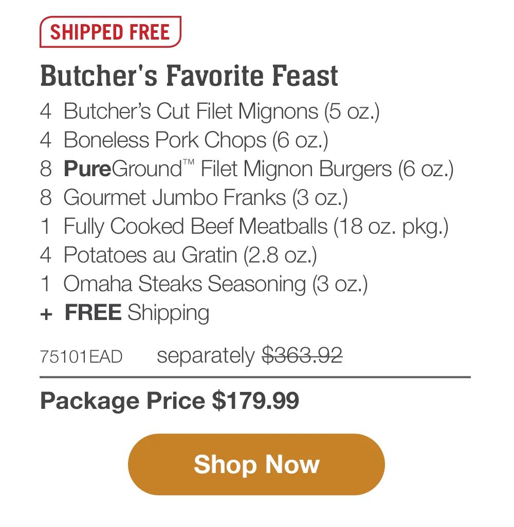 SHIPPED FREE | Butcher's Favorite Feast - 4 Butcher's Cut Filet Mignons (5 oz.) - 4 Boneless Pork Chops (6 oz.) - 8 PureGround™ Filet Mignon Burgers (6 oz.) - 8 Gourmet Jumbo Franks (3 oz.) - 1 Fully Cooked Beef Meatballs (18 oz. pkg.) - 4 Potatoes au Gratin (2.8 oz.) - 1 Omaha Steaks Seasoning (3 oz.) + FREE Shipping - 75101EAD separately $363.92 | Package Price $179.99 || Shop Now