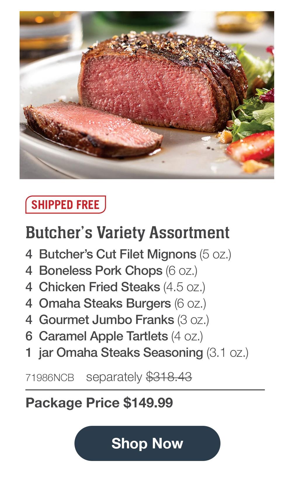 SHIPPED FREE | Butcher's Variety Assortment - 4  Butcher's Cut Filet Mignons (5 oz.) - 4  Boneless Pork Chops (6 oz.) - 4  Chicken Fried Steaks (4.5 oz.) - 4  Omaha Steaks Burgers (6 oz.) - 4  Gourmet Jumbo Franks (3 oz.) - 6  Caramel Apple Tartlets (4 oz.) - 1  jar Omaha Steaks Seasoning (3.1 oz.) - 71986NCB separately $318.43 | Package Price $149.99 || SHOP NOW