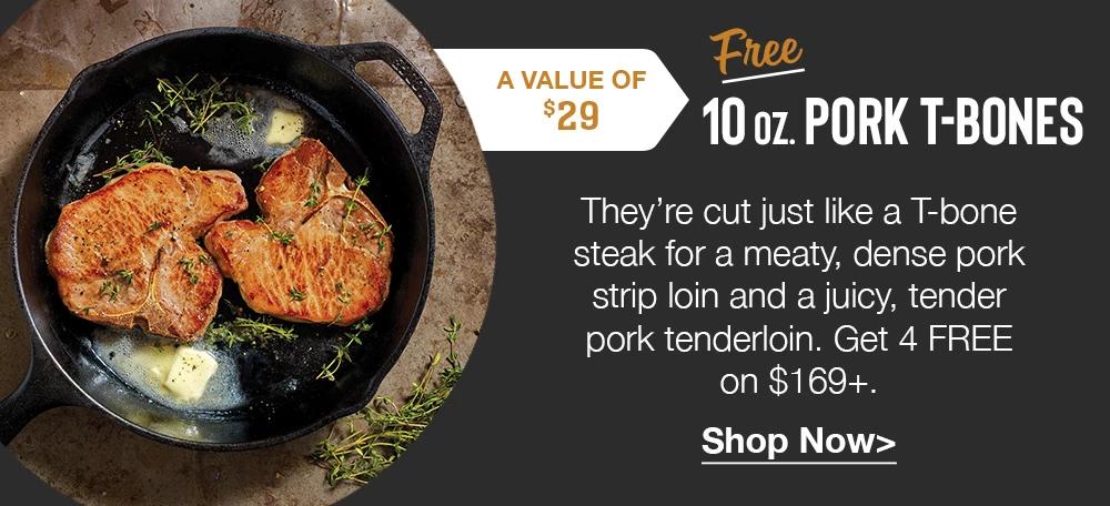 A VALUE OF $29 Free PORK T-BONES | Thev're cut just like a T-bone steak for a meaty, dense pork strip loin and a juicy, tender pork tenderloin. Get 4 FREE on $169+. || Shop Now