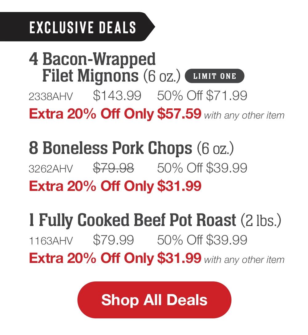 EXCLUSIVE DEALS | 4 Bacon-Wrapped Filet Mignons (6 oz.) LIMIT ONE - 2338AHV $143.99 50% Off $71.99 - Extra 20% Off Only $57.59 with any other item | 8 Boneless Pork Chops (6 oz.) - 3262AHV $79.98 50% Off $39.99 Extra 20% Off Only $31.99 | 1 Fully Cooked Beef Pot Roast (2 lbs.) - 1163AHV $79.99 50% Off $39.99 Extra 20% Off Only $31.99 with any other item || Shop All Deals