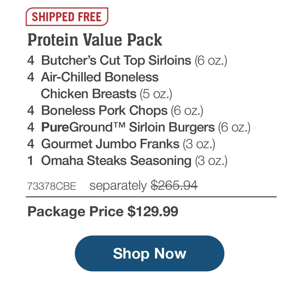 SHIPPED FREE | Protein Value Pack - 4 Butcher's Cut Top Sirloins (6 oz.) - 4 Air-Chilled Boneless Chicken Breasts (5 oz.) - 4 Boneless Pork Chops (6 oz.) - 4 PureGround™ Sirloin Burgers (6 oz.) - 4 Gourmet Jumbo Franks (3 oz.) - 1 Omaha Steaks Seasoning (3 oz.) - 73378CBE separately $265.94 | Package Price $129.99 || Shop Now