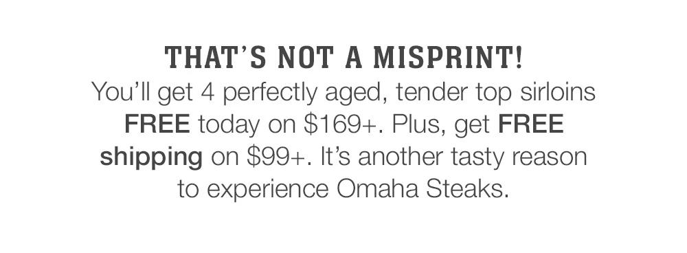 That's not a misprint! _You'll get 4 perfectly aged, tender top sirloins FREE today on $169+. Plus, get FREE shipping on $99+. It's another tasty reason to experience Omaha Steaks.