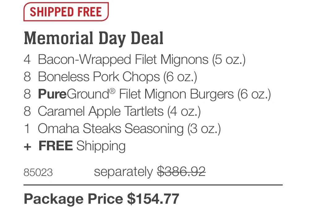 SHIPPED FREE Memorial Day Deal 4 Bacon-Wrapped Filet Mignons (5 oz.) 8 Boneless Pork Chops (6 oz.) 8 PureGround® Filet Mignon Burgers (6 oz.) 8 Caramel Apple Tartlets (4 oz.) 1 Omaha Steaks Seasoning (3 oz.) + FREE Shipping 85023 separately $386.92 Package Price $154.77 