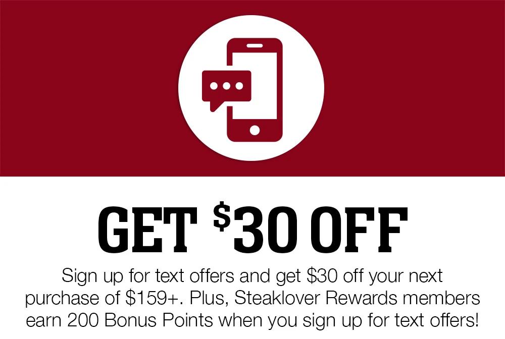 Get $30 Off | Sign up for text offers and get $30 off your next purchase of $159+. Plus, Steaklover Rewards members earn 200 Bonus Points when you sign up for text offers!