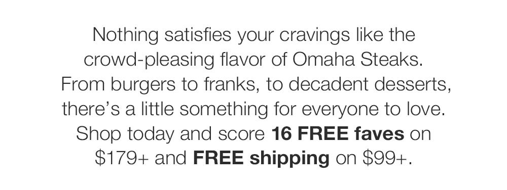 Nothing satisfies your cravings like the crowd-pleasing flavor of Omaha Steaks. From burgers to franks, to decadent desserts, there's a little something for everyone to love. Shop today and score 16 FREE faves on $179+ and FREE shipping on $99+.