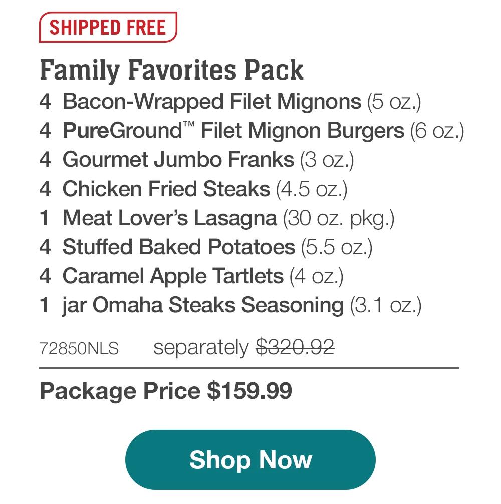 SHIPPED FREE | Family Favorites Pack - 4 Bacon-Wrapped Filet Mignons (5 oz.) - 4 PureGround™ Filet Mignon Burgers (6 oz.) - 4 Gourmet Jumbo Franks (3 oz.) - 4 Chicken Fried Steaks (4.5 oz.) - 1 Meat Lover's Lasagna (30 oz. pkg.) - 4 Stuffed Baked Potatoes (5.5 oz.) - 4 Caramel Apple Tartlets (4 oz.) - 1 jar Omaha Steaks Seasoning (3.1 oz.) - 72850NLS separately $320.92 | Package Price $159.99 || Shop Now