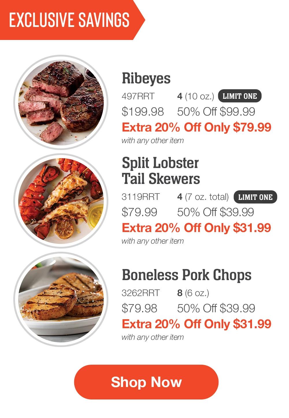 EXCLUSIVE SAVINGS | Ribeyes - 497RRT 4 (10 oz.) $199.98 50% Off $99.99 Extra 20% Off Only $79.99 with any other item | Split Lobster Tail Skewers - 3119RRT 4 (7 oz. total) $79.99  50% Off $39.99 Extra 20% Off Only $31.99 with any other item | Boneless Pork Chops - 3262RRT  8 (6 oz.) $79.98  50% Off $39.99 Extra 20% Off Only $31.99 with any other item || SHOP NOW