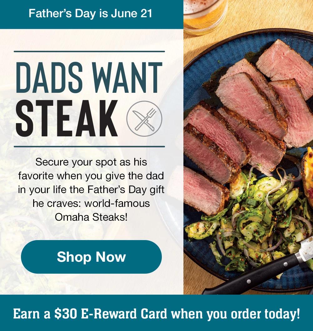 Father's Day is June 21 DADS WANT STEAK Secure your spot as his favorite when you give the dad in your life the Father's Day gift he craves: world-famous Omaha Steaks! Shop Now Earn a $30 E-Reward Card when you order today! 