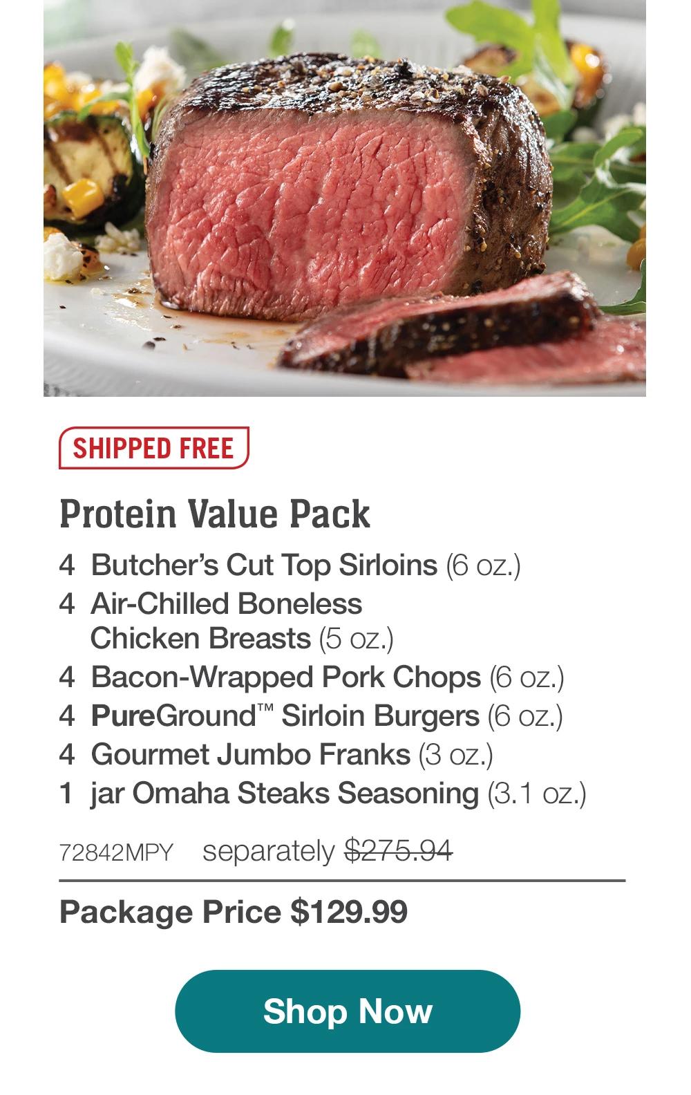 SHIPPED FREE | Protein Value Pack - 4 Butcher's Cut Top Sirloins (6 oz.) - 4 Air-Chilled Boneless - Chicken Breasts (5 oz.) - 4 Bacon-Wrapped Pork Chops (6 oz.) - 4 PureGround™ Sirloin Burgers (6 oz.) - 4 Gourmet Jumbo Franks (3 oz.) - 1 jar Omaha Steaks Seasoning (3. 1 oz.) - 72842MPY separately $275.94 | Package Price $129.99 || Shop Now