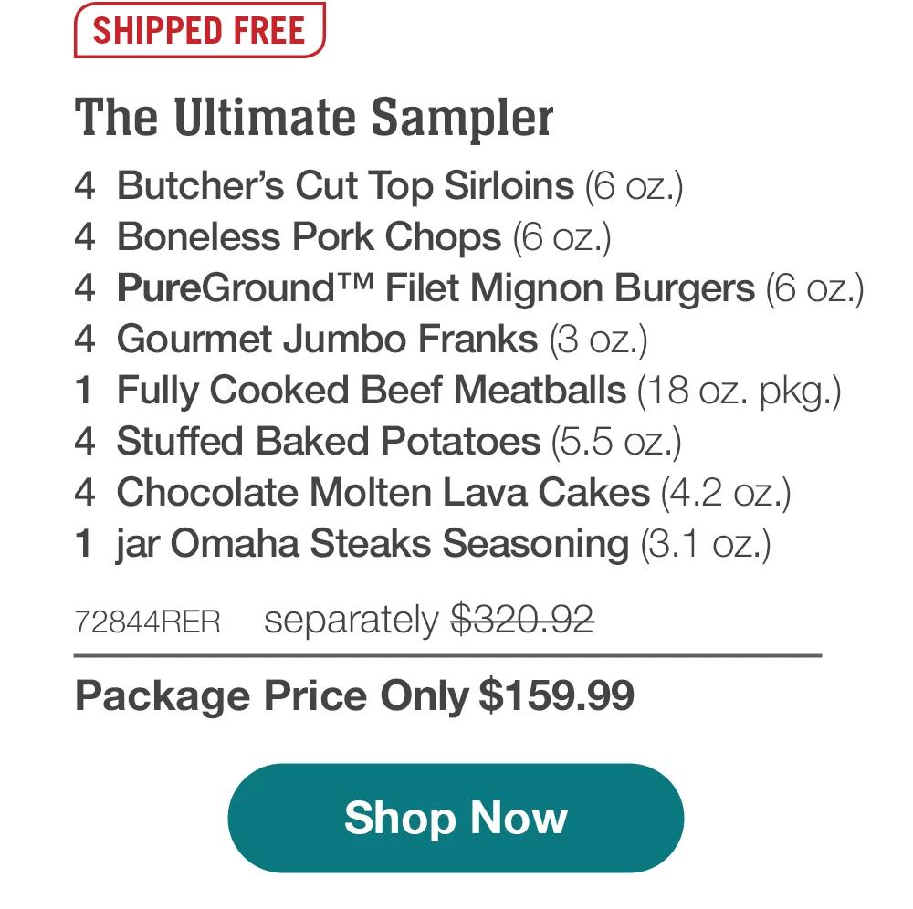 SHIPPED FREE | The Ultimate Sampler - 4 Butcher's Cut Top Sirloins (6 oz.) - 4 Boneless Pork Chops (6 oz.) - 4 PureGround™ Filet Mignon Burgers (6 oz.) - 4 Gourmet Jumbo Franks (3 oz.) - 1 Fully Cooked Beef Meatballs (18 oz. pkg.) - 4 Stuffed Baked Potatoes (5.5 OZ.) - 4 Chocolate Molten Lava Cakes (4.2 oz.) - 1 jar Omaha Steaks Seasoning (3.1 oz.) - 72844RER separately $320.92 | Package Price Only $159.99 || Shop Now