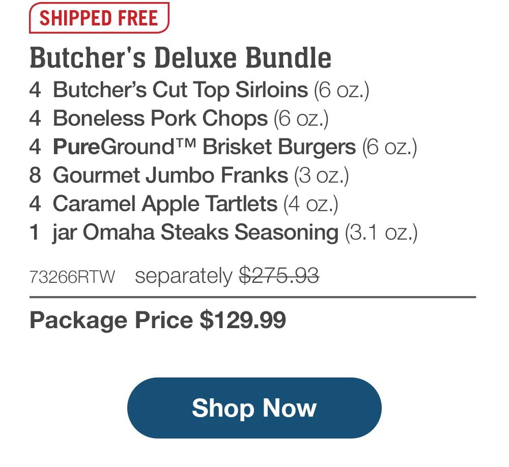 SHIPPED FREE | Butcher's Deluxe Bundle - 4 Butcher's Cut Top Sirloins (6 oz.) - 4 Boneless Pork Chops (6 oz.) - 4 PureGround™ Brisket Burgers (6 oz.) - 8 Gourmet Jumbo Franks (3 oz.) - 4 Caramel Apple Tartlets (4 oz.) - 1 jar Omaha Steaks Seasoning (3.1 oz.) - 73266RTW separately $275.93 | Package Price $129.99 || Shop Now