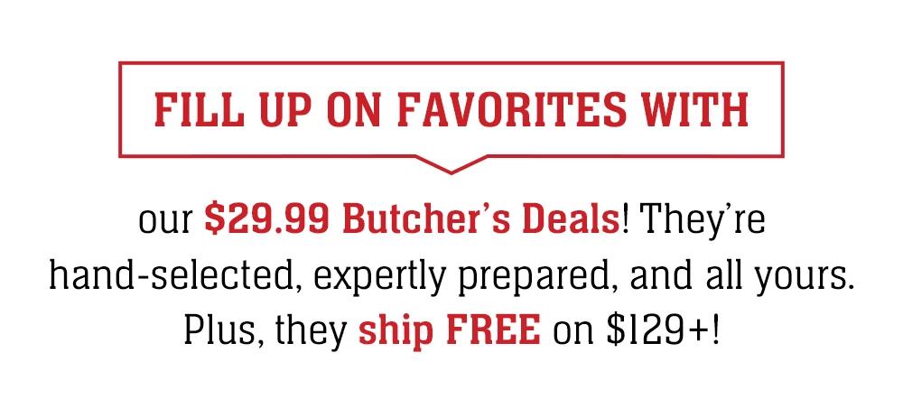 FILL UP ON FAVORITES WITH our $29.99 Butcher's Deals! They're hand-selected, expertly prepared, and all yours. Plus, they ship FREE on $129+!