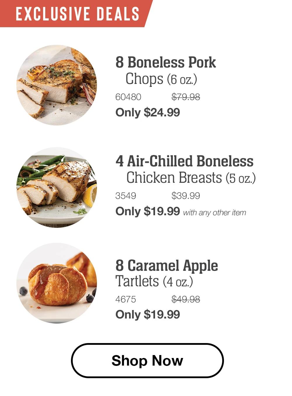 EXCLUSIVE DEALS 8 Boneless Pork Chops (6 oz.) 60480 $79.98 Only $24.99  4 Air-Chilled Boneless Chicken Breasts (5 oz.) 3549 $39.99 Only $19.99 with any other item  8 Caramel Apple Tartlets (4 oz.) 4675 $49.98 Only $19.99  Shop Now 