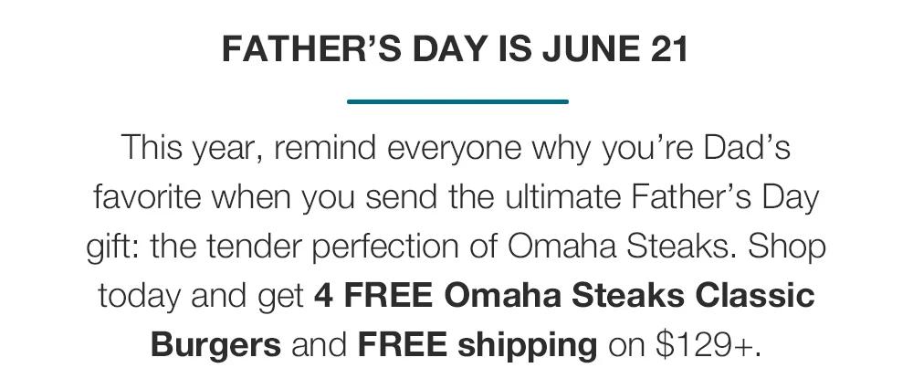 FATHER’S DAY IS JUNE 21 This year, remind everyone why you’re Dad’s favorite when you send the ultimate Father’s Day gift: the tender perfection of Omaha Steaks. Shop today and get 4 FREE Omaha Steaks Classic Burgers and FREE shipping on $129+. 