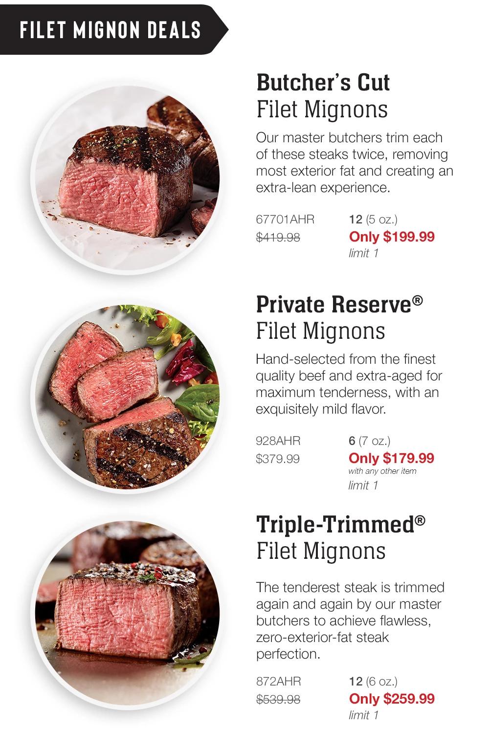 FILET MIGNON DEALS | Triple-Trimmed® Filet Mignons - The tenderest steak is trimmed again and again by our master butchers to achieve flawless, zero-exterior-fat steak perfection. 867AHR    6 (5 oz. each) $224.99 Only $107.99 with any other item limit 1 | Butcher's Cut Filet Mignons - Our master butchers trim each of these steaks twice, removing most exterior fat and creating an extra-lean experience. 3113AHR  4 (5 oz. each) $139.99 Only $67.99  with any other item imit 1 | Bacon-Wrapped Filet Mignons - A classic! Our famous filet mignon, fork-tender, hand-cut, and aged to perfection, wrapped in sugar-cured, hickory-smoked bacon. 4668AHR 8 (5 oz. each) $239.98 Only $109.99 limit 1