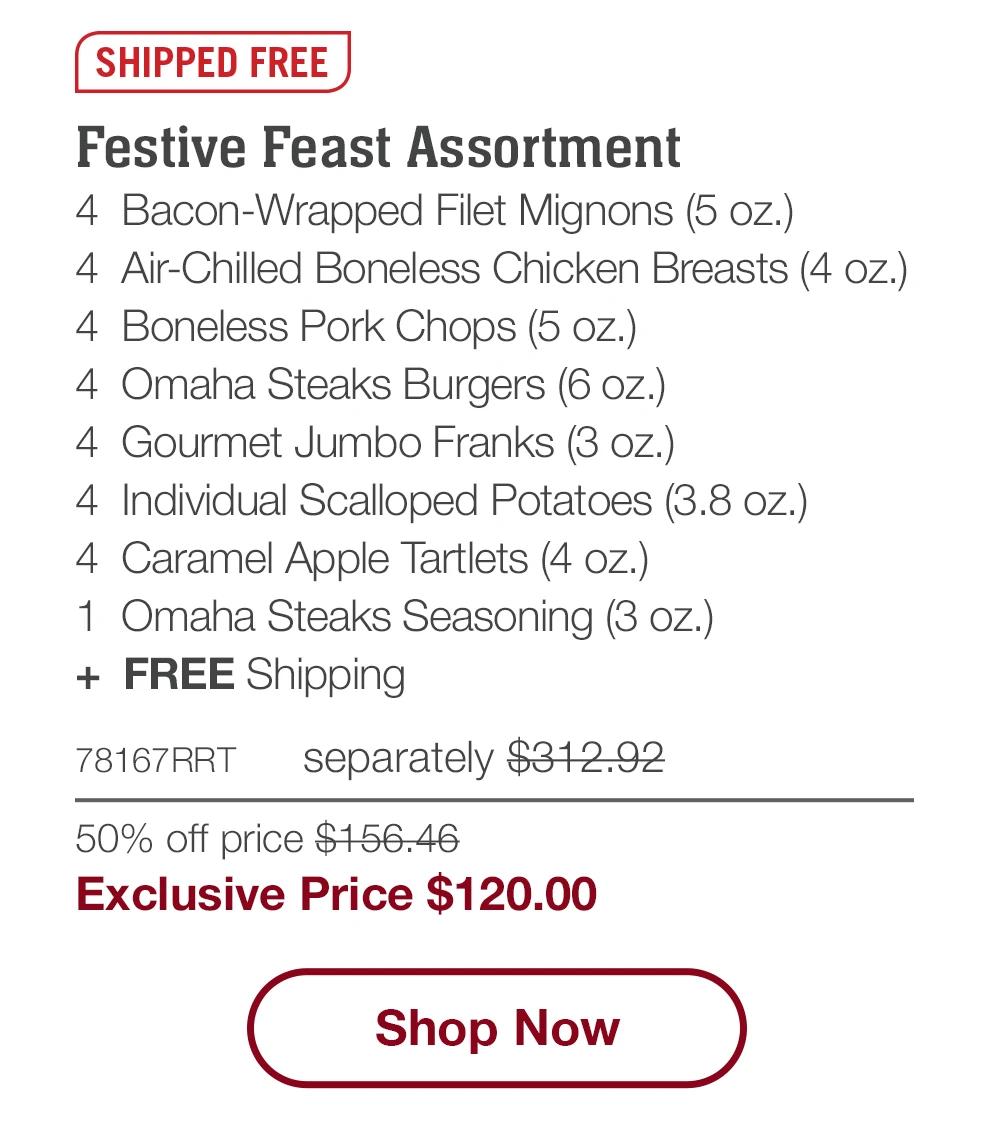 SHIPPED FREE | Festive Feast Assortment - 4 Bacon-Wrapped Filet Mignons (5 oz.) - 4 Air-Chilled Boneless Chicken Breasts (4 oz.) - 4 Boneless Pork Chops (5 oz.) - 4 Omaha Steaks Burgers (6 oz.) - 4 Gourmet Jumbo Franks (3 oz.) - 4 Individual Scalloped Potatoes (3.8 oz.) - 4 Caramel Apple Tartlets (4 oz.) - 1 Omaha Steaks Seasoning (3 oz.) + FREE Shipping - 78167RRT separately $312.92 | 50% off price $156.46 | Exclusive Price $120.00 || Shop Now