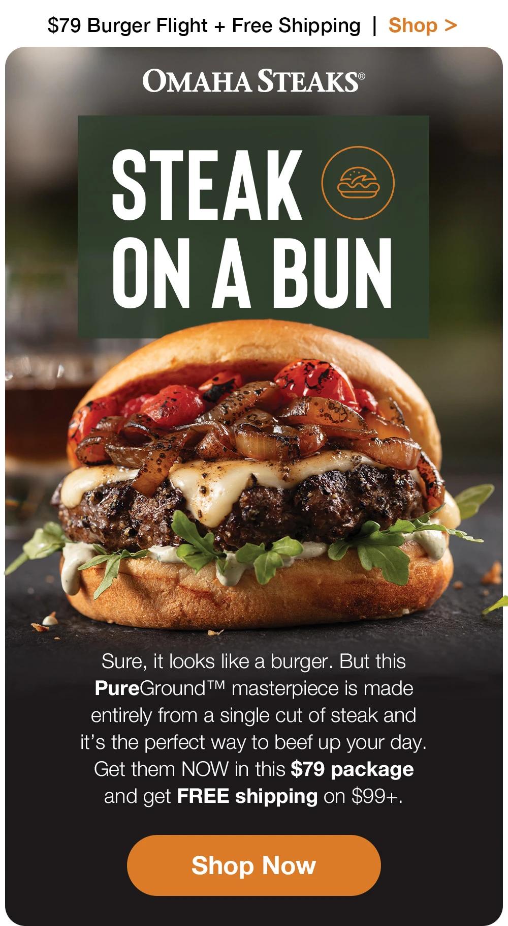 $79 Burger Flight + Free Shipping | Shop >  ОМАНА STEAKS® | STEAK ON A BUN - Sure, it looks like a burger. But this PureGround ™ masterpiece is made entirely from a single cut of steak and it's the perfect way to beef up your day. Get them NOW in this $79 package and get FREE shipping on $99+. || Shop Now