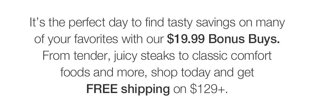 It's the perfect day to find tasty savings on many of your favorites with our $19.99 Bonus Buys. From tender, juicy steaks to classic comfort foods and more, shop today and get FREE shipping on $129+.