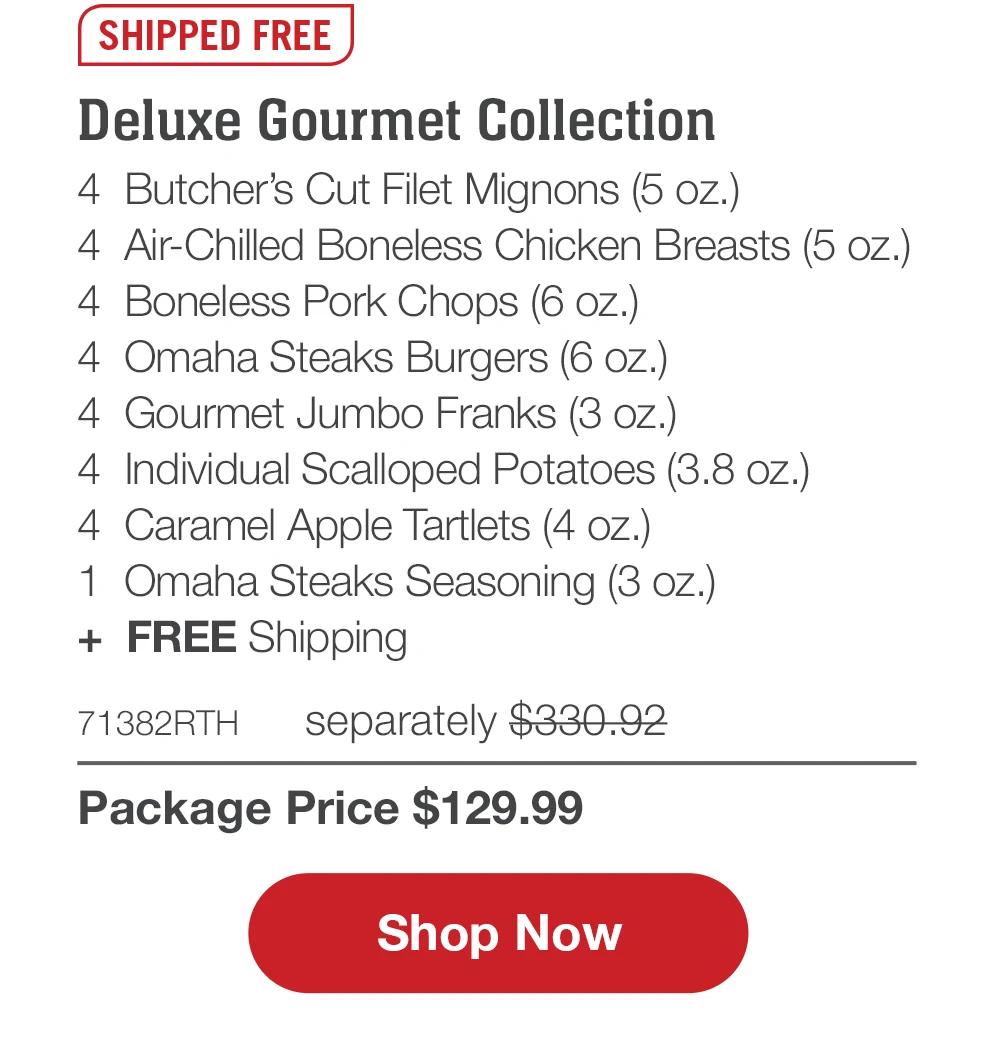 SHIPPED FREE | Deluxe Gourmet Collection - 4 Butcher's Cut Filet Mignons (5 oz.) - 4 Air-Chilled Boneless Chicken Breasts (5 oz.) - 4 Boneless Pork Chops (6 oz.) - 4 Omaha Steaks Burgers (6 oz.) - 4 Gourmet Jumbo Franks (3 oz.) - 4 Individual Scalloped Potatoes (3.8 oz.) - 4 Caramel Apple Tartlets (4 oz.) - 1 Omaha Steaks Seasoning (3 oz.) + FREE Shipping - 71382RTH separately $330.92 | Package Price $129.99 || Shop Now