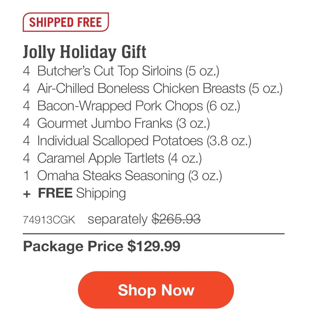 SHIPPED FREE | Jolly Holiday Gift - 4 Butcher's Cut Top Sirloins (5 oz.) - 4 Air-Chilled Boneless Chicken Breasts (5 oz.) - 4 Bacon-Wrapped Pork Chops (6 oz.) - 4 Gourmet Jumbo Franks (3 oz.) - 4 Individual Scalloped Potatoes (3.8 oz.) - 4 Caramel Apple Tartlets (4 oz.) - 1 Omaha Steaks Seasoning (3 oz.) + FREE Shipping - 74913CGK separately $265.93 | Package Price $129.99 || Shop Now