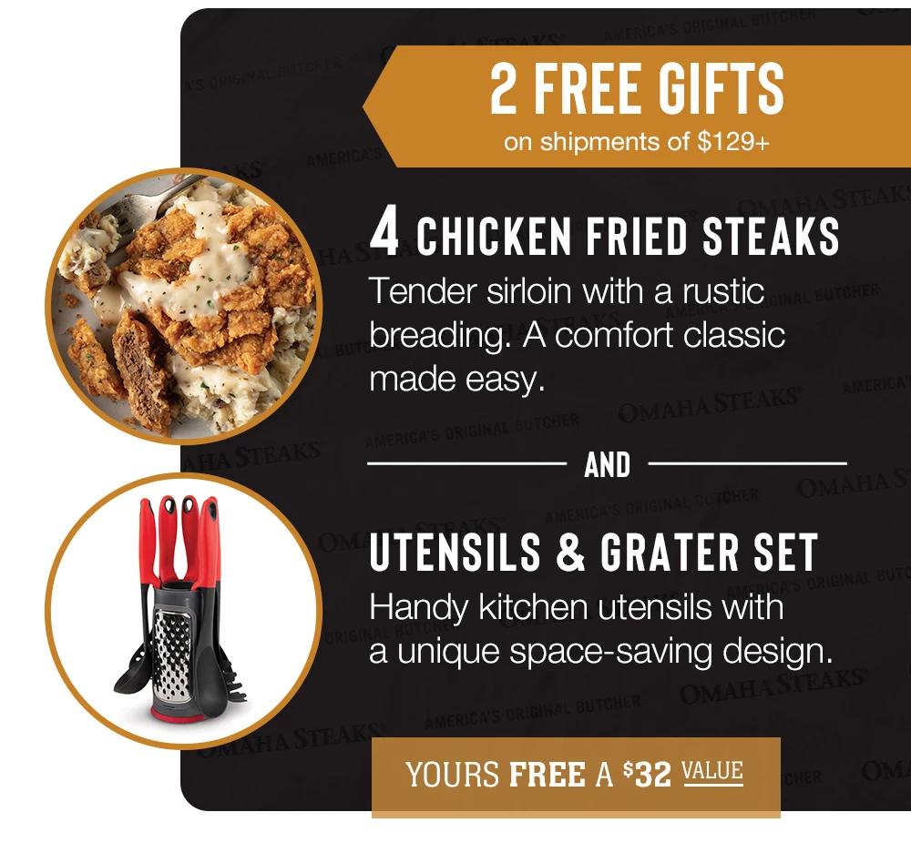 2 FREE GIFTS on shipments of $139+ | 4 CHICKEN FRIED STEAKS - Tender sirloin with a rustic breading. A comfort classic made easy. | And | UTENSILS & GRATER SET - Handy kitchen utensils with a unique space-saving design.