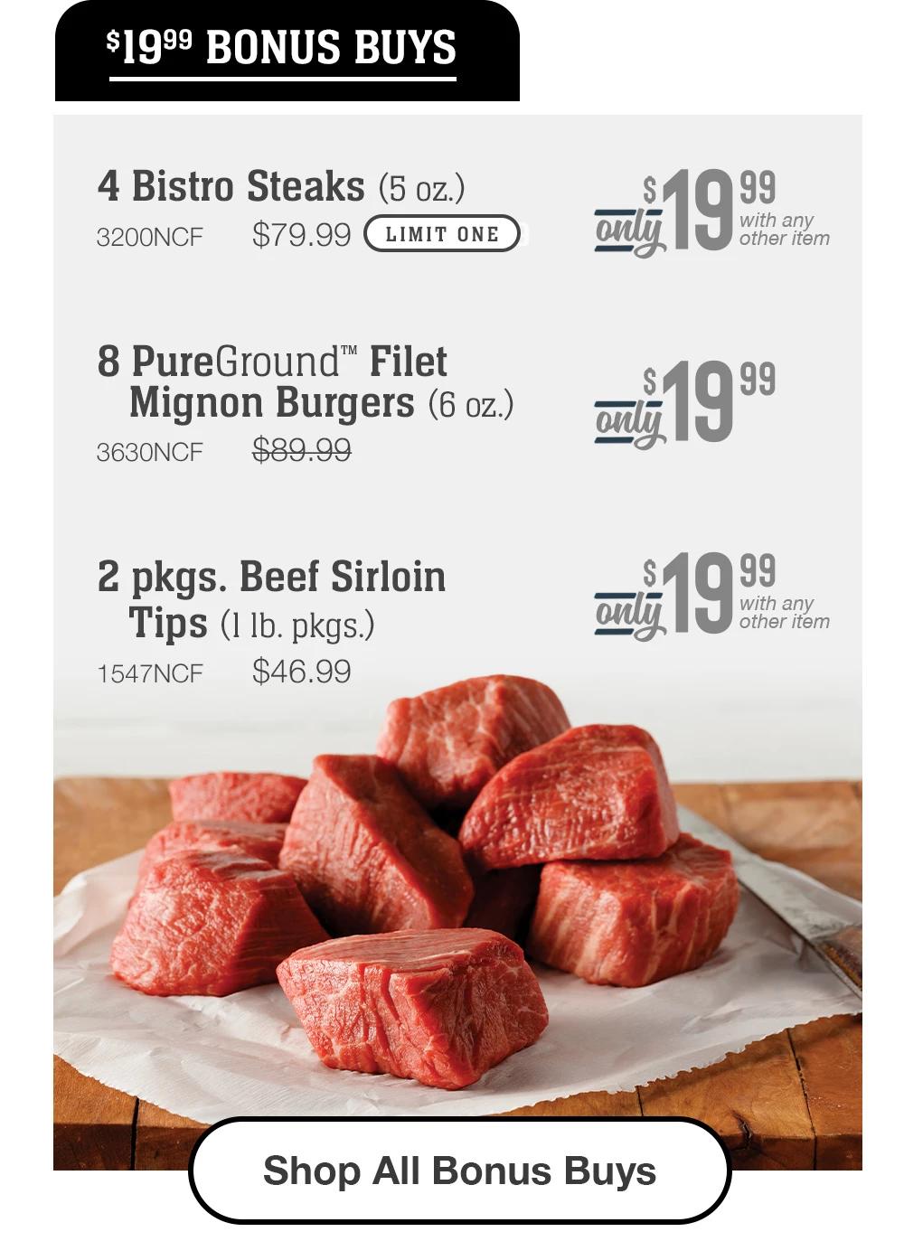 $19.99 BONUS BUYS | 4 Bistro Steaks (5 oz.) - 3200NCF $79.99 LIMIT ONE Only $19.99 with any other item | 8 PureGround™ Filet Mignon Burgers (6 oz.) - 3630NCF $89.99 Only $19.99 with any other item | 2 pkgs. Beef Sirloin Tips (1 1b. pkgs.) - 1547NCF $46.99 Only $19.99 with any other item || Shop All Bonus Buys