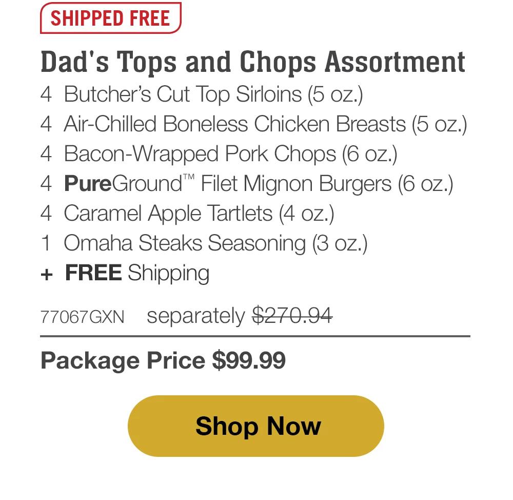 Butcher's Tops & Chops - 4 Butcher's Cut Top Sirloins (5 oz.) - 4 Air-Chilled Boneless Chicken Breasts (5 oz.) - 4 Bacon-Wrapped Pork Chops (6 oz.) - 4 PureGround™ Filet Mignon Burgers (6 oz.) - 4 Kielbasa Sausages (3 oz.) - 4 Individual Baguettes with Garlic Butter (3 oz.) - 4 Individual Scalloped Potatoes (3.8 oz.) - 4 Caramel Apple Tartlets (4 oz.) - 1 Omaha Steaks Seasoning (3 oz.) - 75566GXN separately $331.91 | Package Price $99.99 || Shop Now