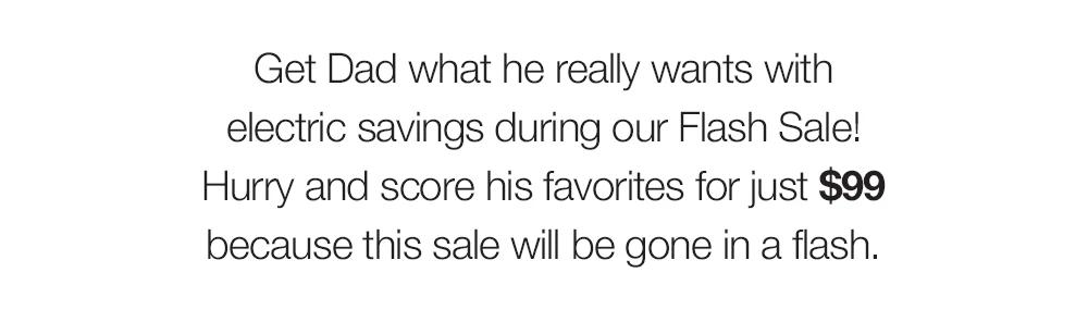 Get Dad what he really wants with electric savings during our Flash Sale! Hurry and score his favorites for just $99 because this sale will be gone in a flash.