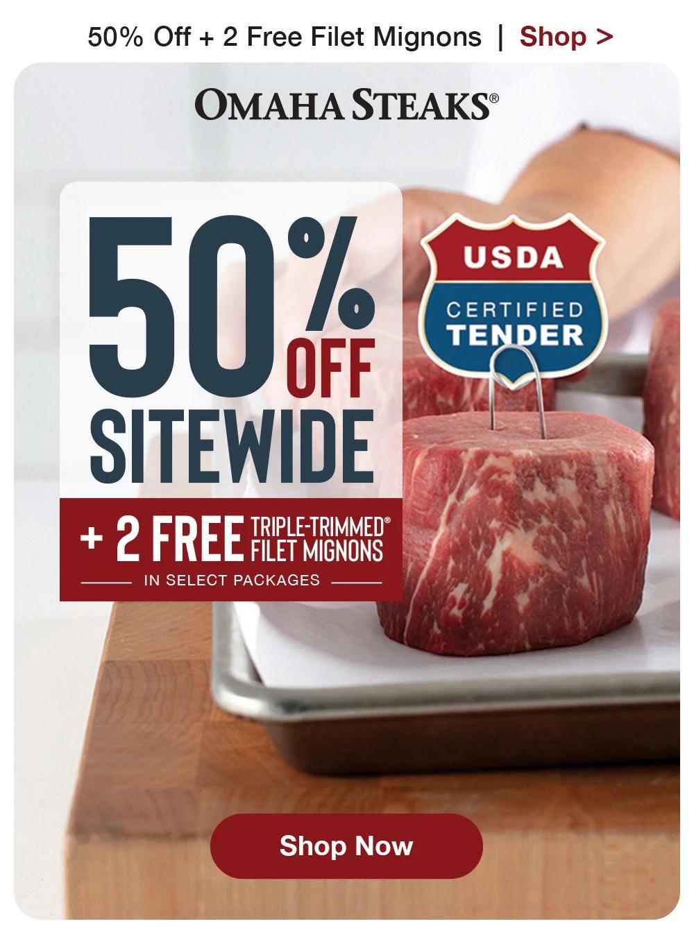 50% Off + 2 Free Filet Mignons | Shop > OMAHA STEAKS® | 50% SITEWIDE TRIPLE TRIMMED® + 2 FREE FILET MIGNONS IN SELECT PACKAGES - USDA CERTIFIED TENDER || Shop Now