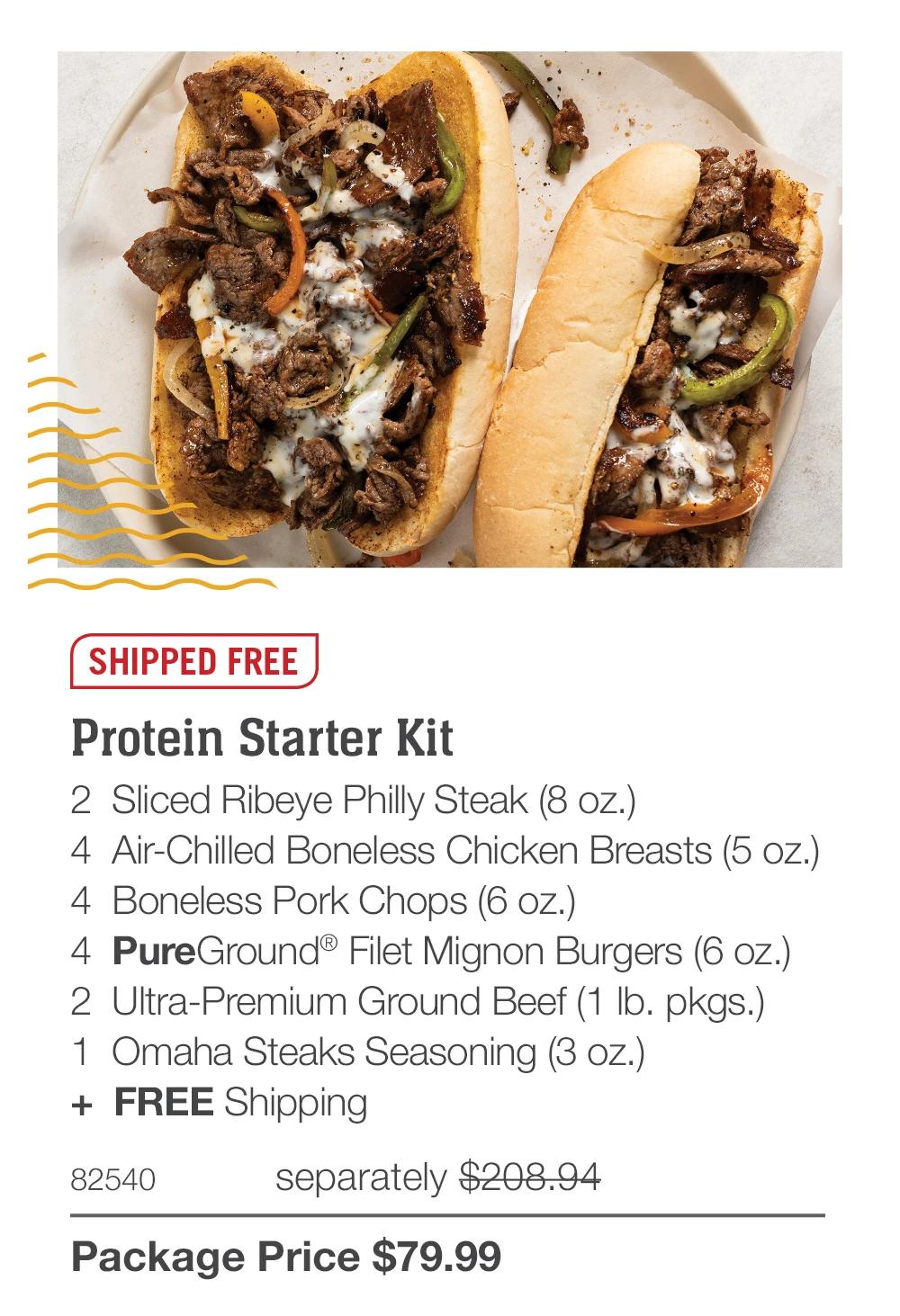 SHIPPED FREE  Protein Starter Kit 2  Sliced Ribeye Philly Steak (8 oz.)  4  Air-Chilled Boneless Chicken Breasts (5 oz.)  4  Boneless Pork Chops (6 oz.)  4  PureGround® Filet Mignon Burgers (6 oz.)  2  Ultra-Premium Ground Beef (1 lb. pkgs.)  1  Omaha Steaks Seasoning (3 oz.)  +  FREE Shipping 82540	  separately $208.94_ Package Price $79.99 