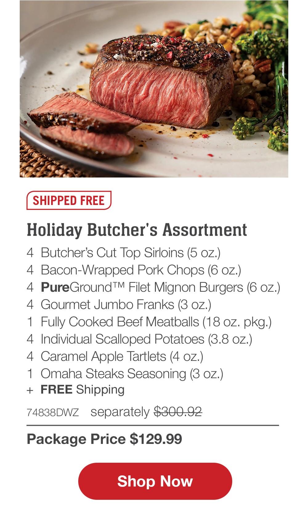 SHIPPED FREE | Holiday Butcher's Assortment - 4 Butcher's Cut Top Sirloins (5 oz.) - 4 Bacon-Wrapped Pork Chops (6 oz.) - 4 PureGround™ Filet Mignon Burgers (6 oz.) - 4 Gourmet Jumbo Franks (3 oz.) - 1 Fully Cooked Beef Meatballs (18 oz. pkg.) - 4 Individual Scalloped Potatoes (3.8 oz.) - 4 Caramel Apple Tartlets (4 oz.) - 1 Omaha Steaks Seasoning (3 oz.) - 74838DWZ separately $300.92 | Package Price $129.99 || Shop Now