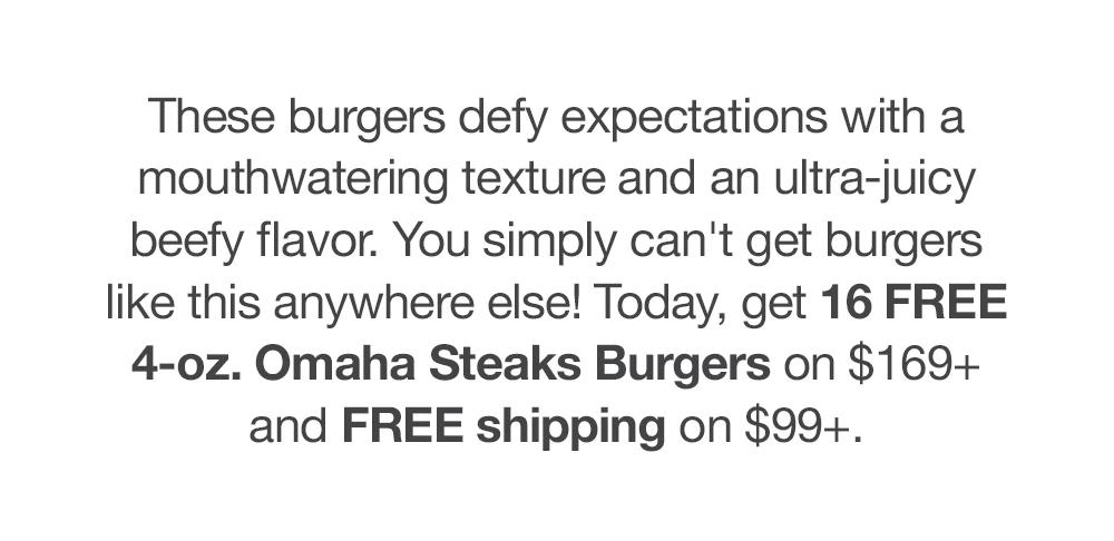 These burgers defy expectations with a mouthwatering texture and an ultra-juicy beefy flavor. You simply can't get burgers like this anywhere else! Today, get 16 FREE 4-oz. Omaha Steaks Burgers on $169+ and FREE shipping on $99+