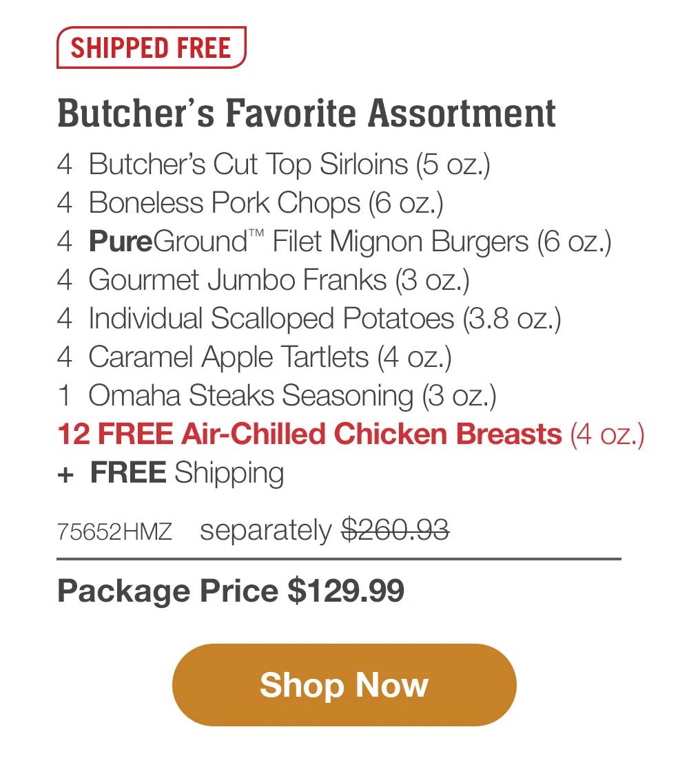 SHIPPED FREE | Butcher's Favorite Assortment - 4  Butcher's Cut Top Sirloins (5 oz.) - 4  Boneless Pork Chops (6 oz.) - 4  PureGround™ Filet Mignon Burgers (6 oz.) - 4  Gourmet Jumbo Franks (3 oz.) - 4  Individual Scalloped Potatoes (3.8 oz.)  - 4  Caramel Apple Tartlets (4 oz.) - 1  Omaha Steaks Seasoning (3 oz.) - 12 FREE Air-Chilled Chicken Breasts (4 oz.)  +  FREE Shipping - 75652HMZ separately $260.93 | Package Price $129.99 || Shop Now