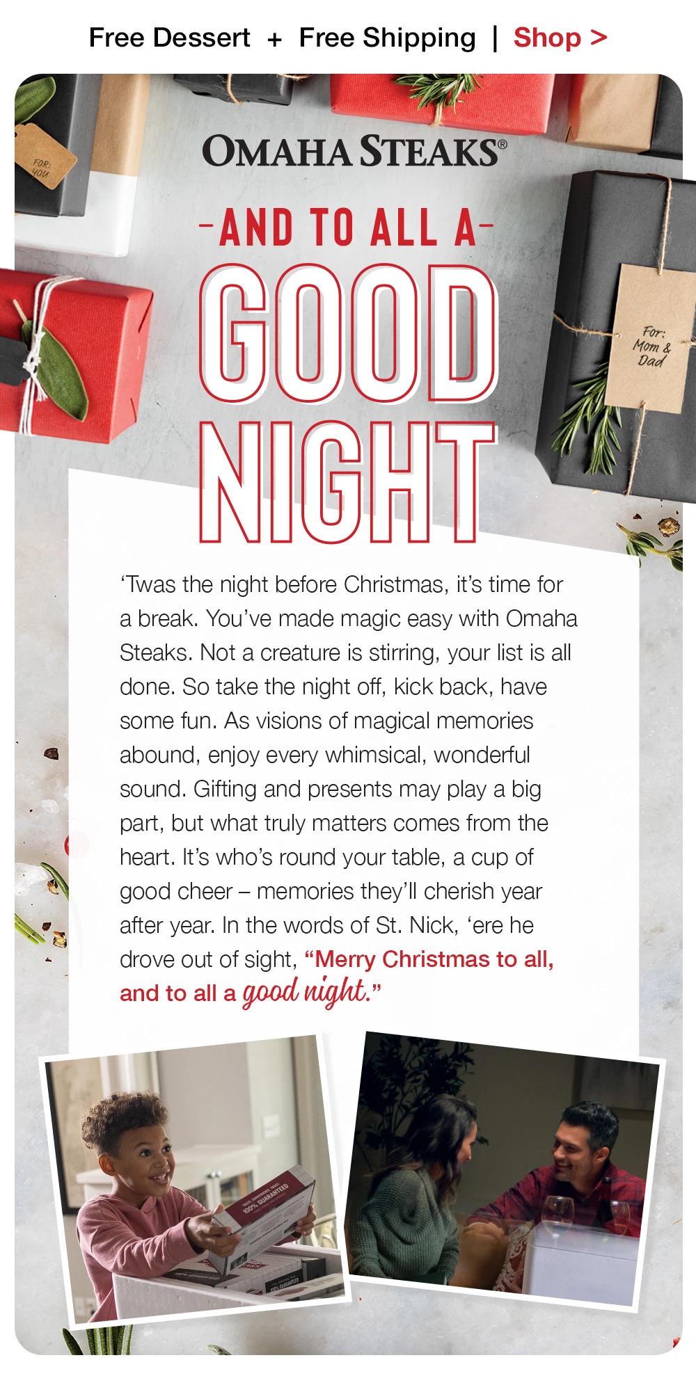 Free Dessert + Free Shipping | Shop >  FOR: OMAHA STEAKS® -AND TO ALL A-GOOD NIGHT | 'Twas the night before Christmas, it's time for a break. You've made magic easy with Omaha Steaks. Not a creature is stirring, your list is all done. So take the night off, kick back, have some fun. As visions of magical memories abound, enjoy every whimsical, wonderful sound. Gifting and presents may play a big part, but what truly matters comes from the heart. It's who's round your table, a cup of good cheer - memories they'll cherish year after year. In the words of St. Nick, 'ere he drove out of sight, Merry Christmas to all, and to all a good night.